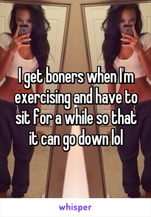 I get boners when I'm exercising and have to sit for a while so that it can go down lol