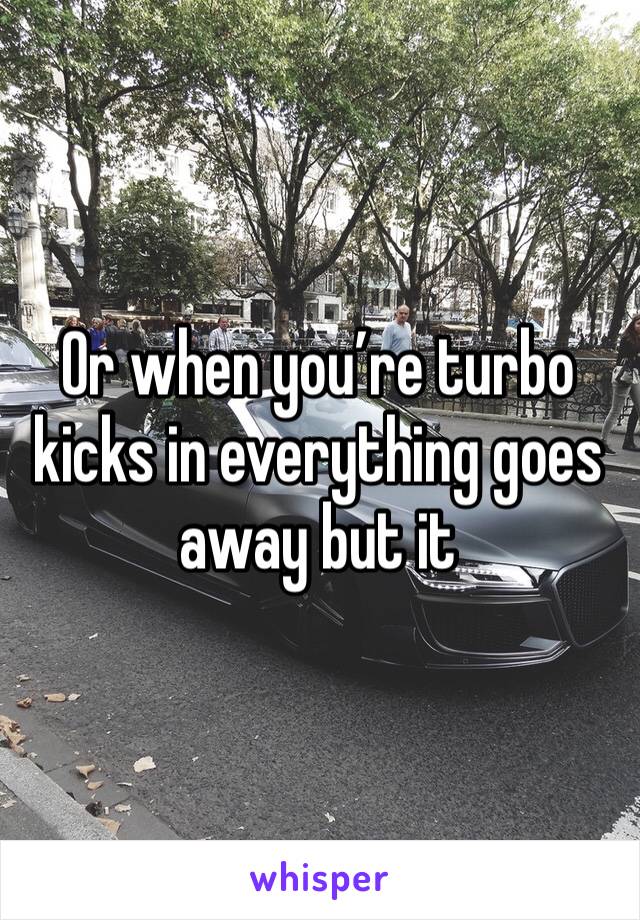 Or when you’re turbo kicks in everything goes away but it 
