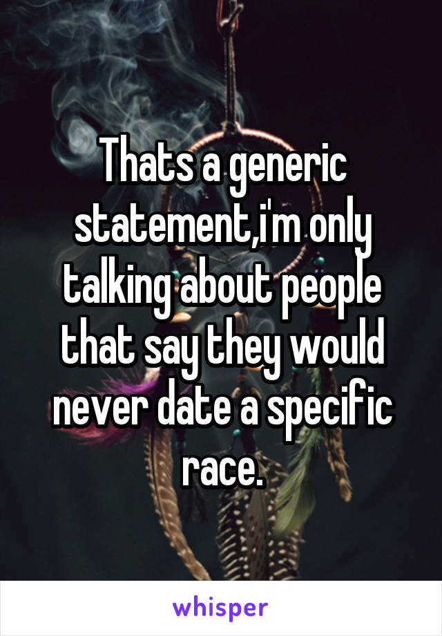 Thats a generic statement,i'm only talking about people that say they would never date a specific race.