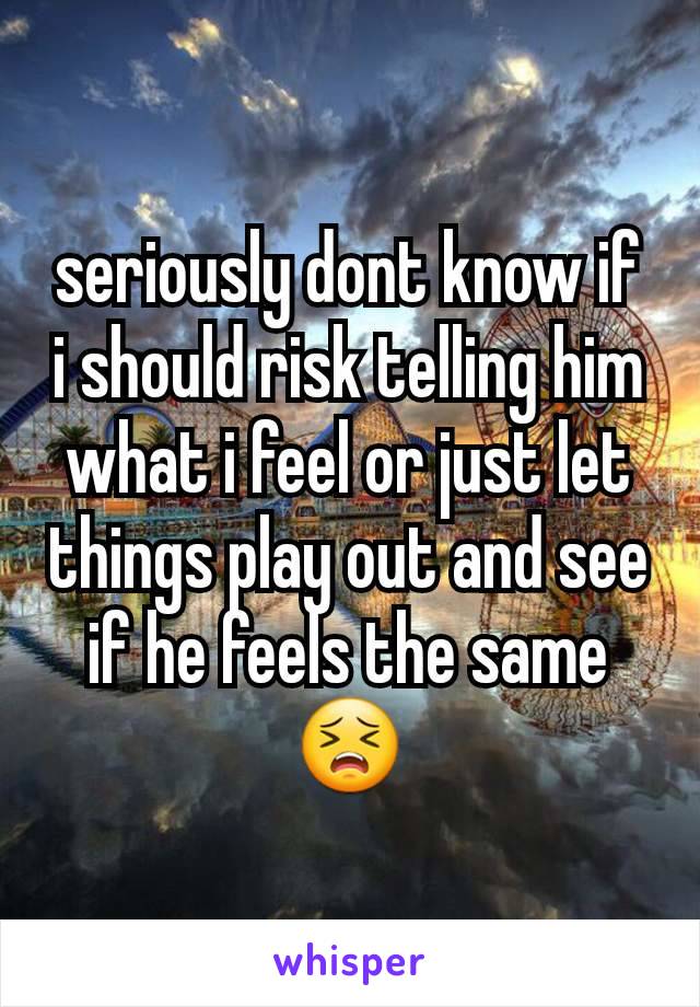 seriously dont know if i should risk telling him what i feel or just let things play out and see if he feels the same 😣