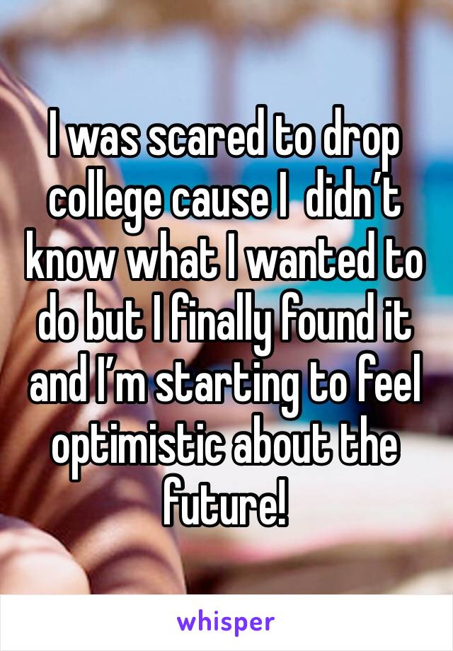 I was scared to drop  college cause I  didn’t know what I wanted to do but I finally found it and I’m starting to feel optimistic about the future!