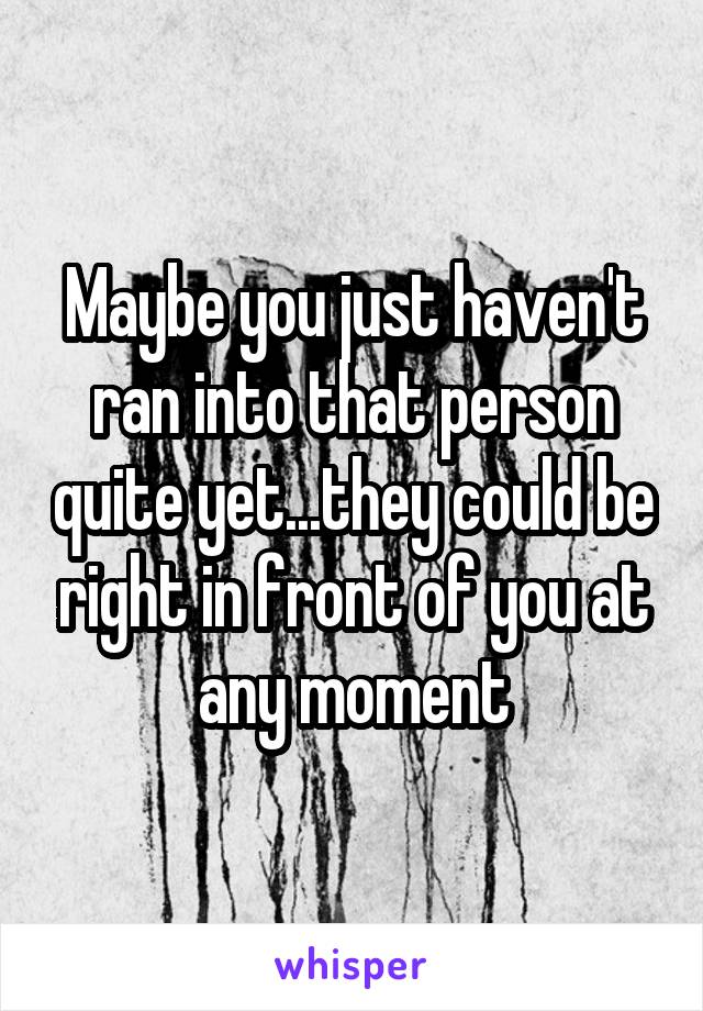 Maybe you just haven't ran into that person quite yet...they could be right in front of you at any moment