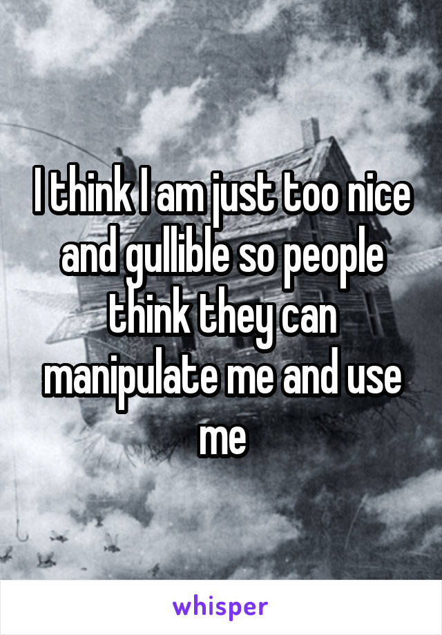 I think I am just too nice and gullible so people think they can manipulate me and use me