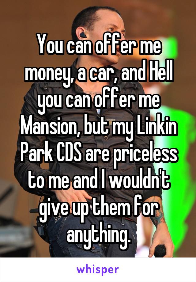 You can offer me money, a car, and Hell you can offer me Mansion, but my Linkin Park CDS are priceless to me and I wouldn't give up them for anything.
