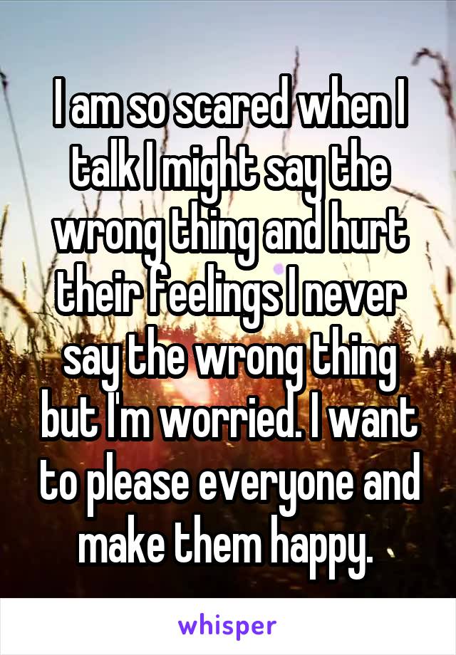 I am so scared when I talk I might say the wrong thing and hurt their feelings I never say the wrong thing but I'm worried. I want to please everyone and make them happy. 