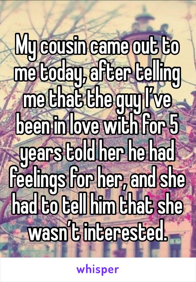 My cousin came out to me today, after telling me that the guy I’ve been in love with for 5 years told her he had feelings for her, and she had to tell him that she wasn’t interested. 