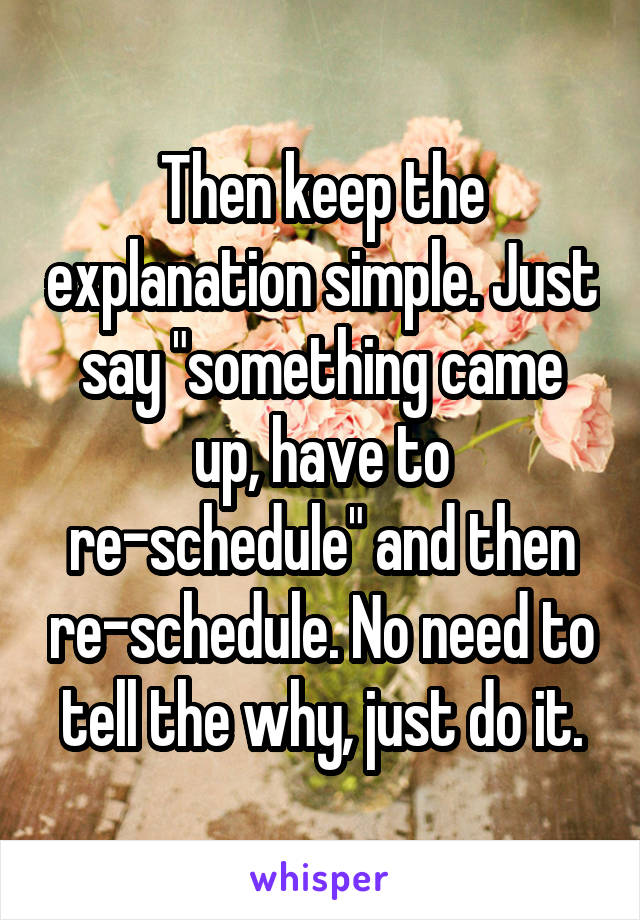 Then keep the explanation simple. Just say "something came up, have to re-schedule" and then re-schedule. No need to tell the why, just do it.