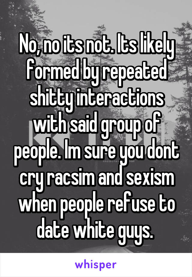 No, no its not. Its likely formed by repeated shitty interactions with said group of people. Im sure you dont cry racsim and sexism when people refuse to date white guys. 