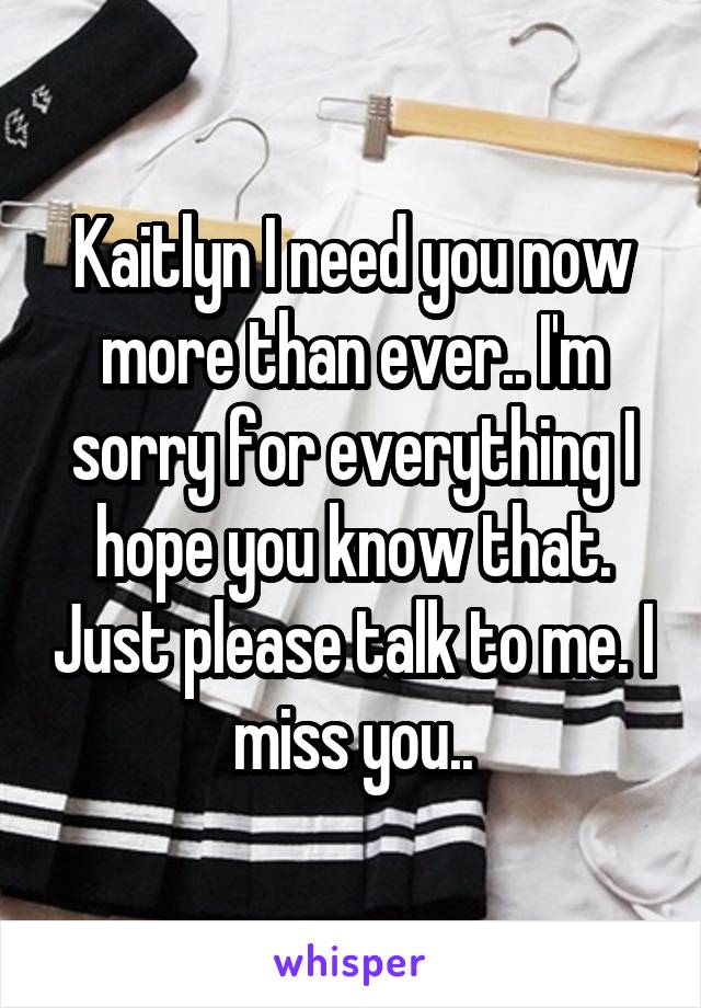 Kaitlyn I need you now more than ever.. I'm sorry for everything I hope you know that. Just please talk to me. I miss you..