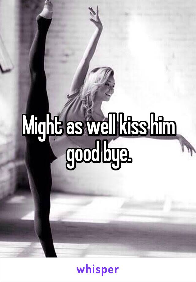 Might as well kiss him good bye.