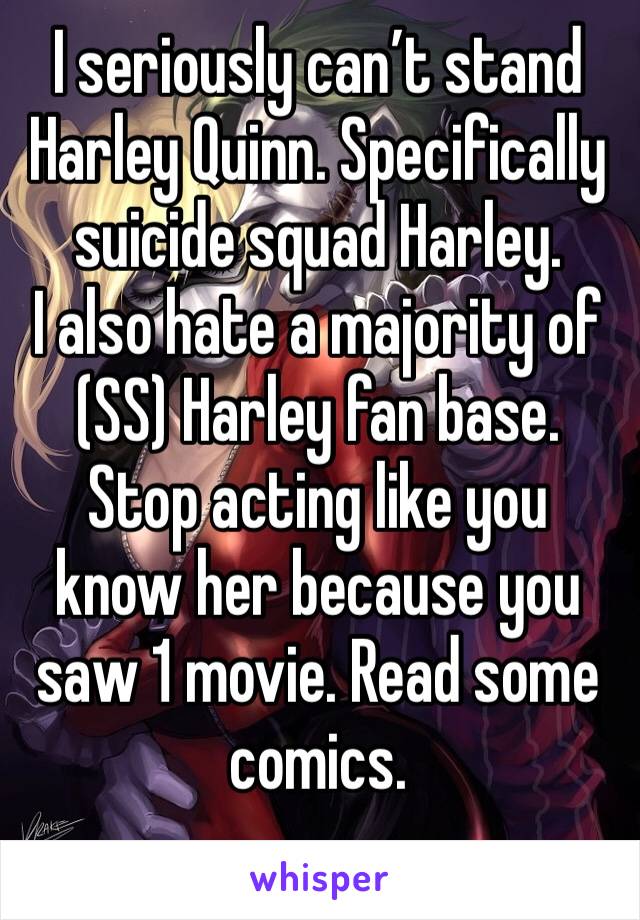 I seriously can’t stand Harley Quinn. Specifically suicide squad Harley. 
I also hate a majority of (SS) Harley fan base. 
Stop acting like you know her because you saw 1 movie. Read some comics. 