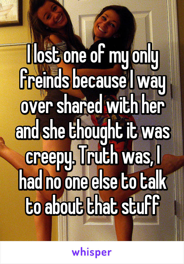 I lost one of my only freinds because I way over shared with her and she thought it was creepy. Truth was, I had no one else to talk to about that stuff