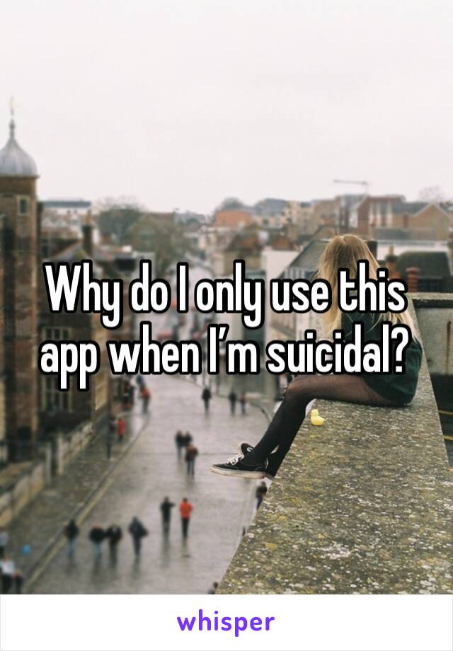 Why do I only use this app when I’m suicidal? 