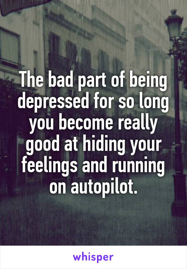 The bad part of being depressed for so long you become really good at hiding your feelings and running on autopilot.
