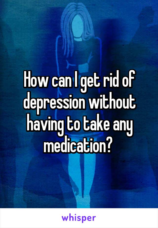 How can I get rid of depression without having to take any medication? 