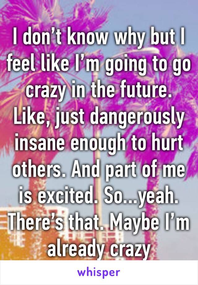 I don’t know why but I feel like I’m going to go crazy in the future. Like, just dangerously insane enough to hurt others. And part of me is excited. So...yeah. There’s that. Maybe I’m already crazy