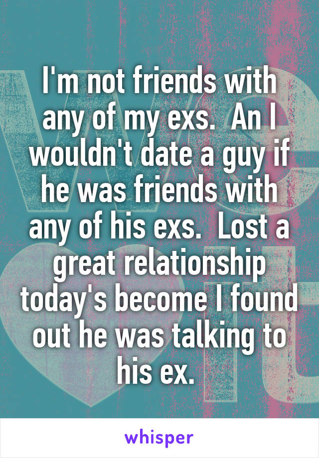 I'm not friends with any of my exs.  An I wouldn't date a guy if he was friends with any of his exs.  Lost a great relationship today's become I found out he was talking to his ex. 