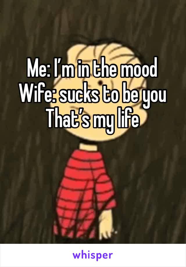 Me: I’m in the mood
Wife: sucks to be you 
That’s my life