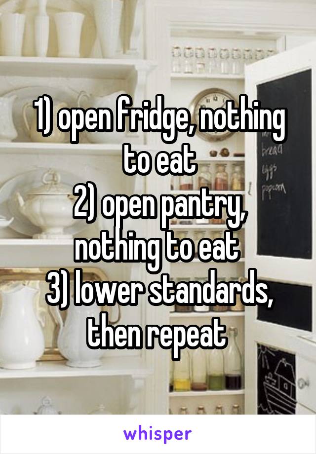 1) open fridge, nothing to eat
2) open pantry, nothing to eat 
3) lower standards, then repeat 