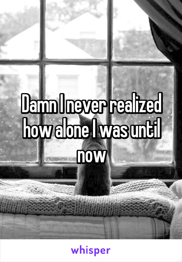 Damn I never realized how alone I was until now
