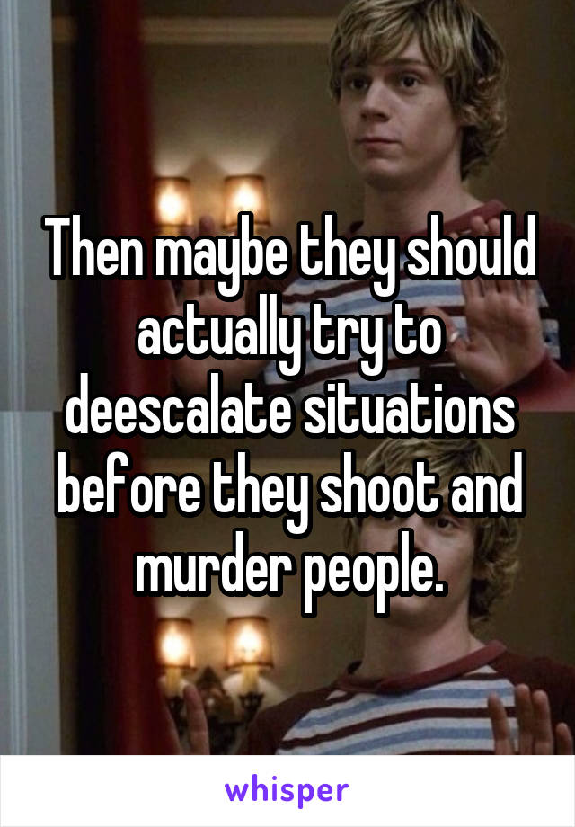 Then maybe they should actually try to deescalate situations before they shoot and murder people.