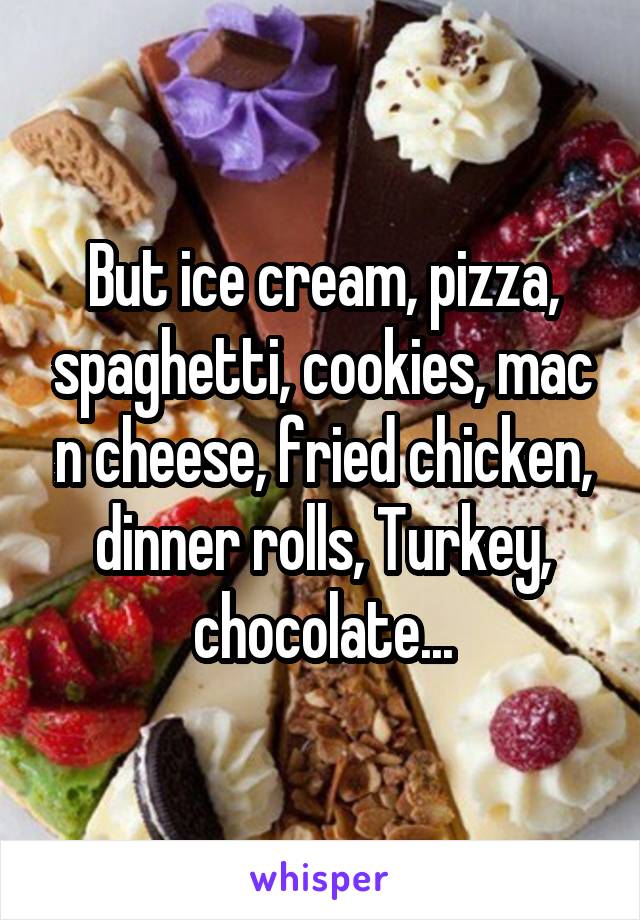 But ice cream, pizza, spaghetti, cookies, mac n cheese, fried chicken, dinner rolls, Turkey, chocolate...