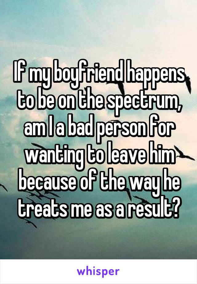 If my boyfriend happens to be on the spectrum, am I a bad person for wanting to leave him because of the way he treats me as a result?