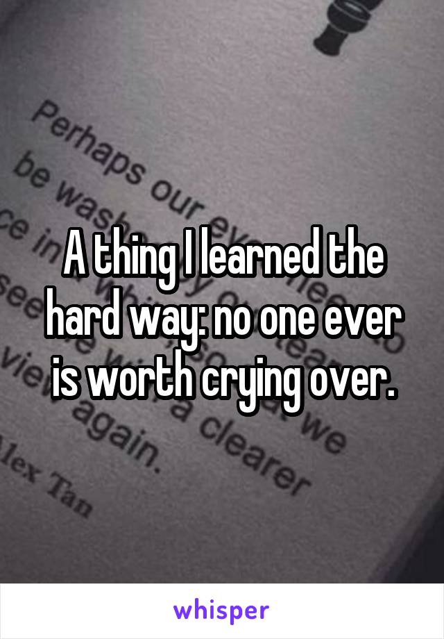 A thing I learned the hard way: no one ever is worth crying over.