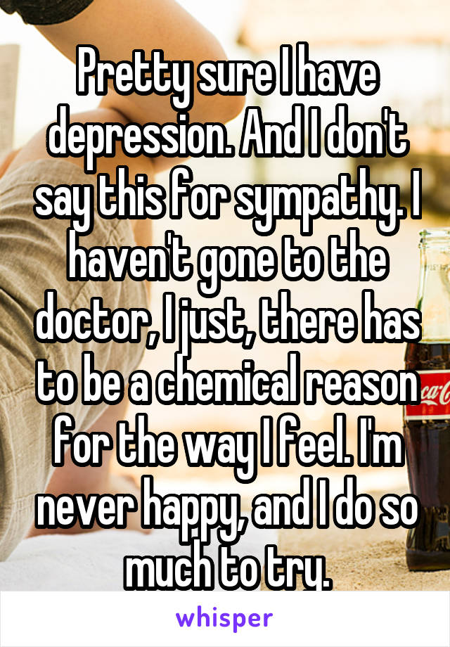 Pretty sure I have depression. And I don't say this for sympathy. I haven't gone to the doctor, I just, there has to be a chemical reason for the way I feel. I'm never happy, and I do so much to try.