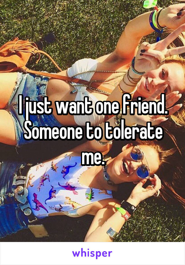 I just want one friend. Someone to tolerate me.
