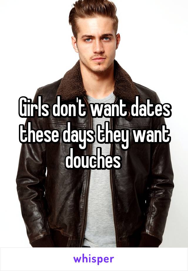 Girls don't want dates these days they want douches 
