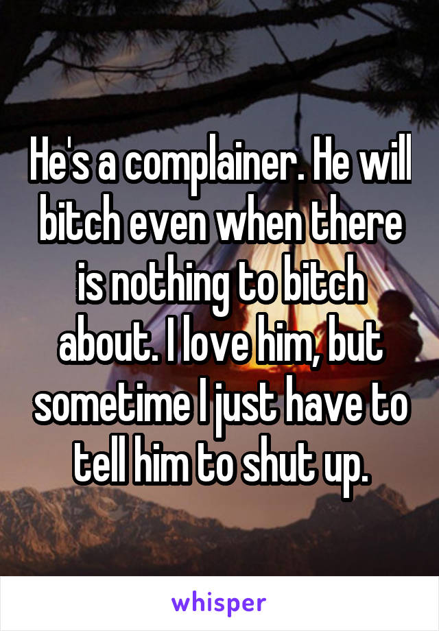 He's a complainer. He will bitch even when there is nothing to bitch about. I love him, but sometime I just have to tell him to shut up.