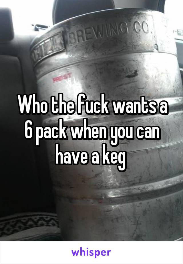 Who the fuck wants a 6 pack when you can have a keg 