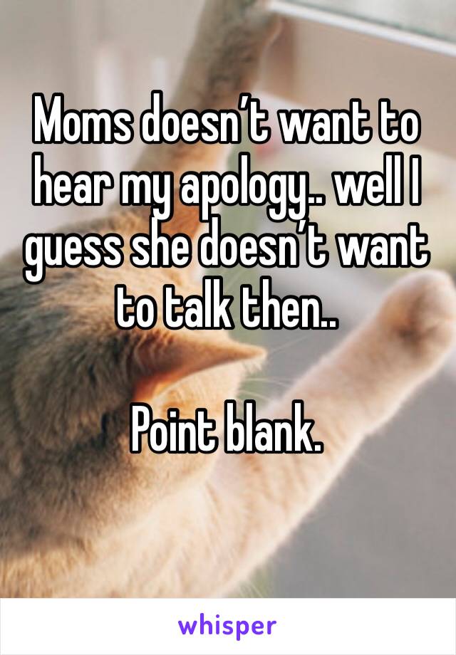 Moms doesn’t want to hear my apology.. well I guess she doesn’t want to talk then.. 

Point blank. 