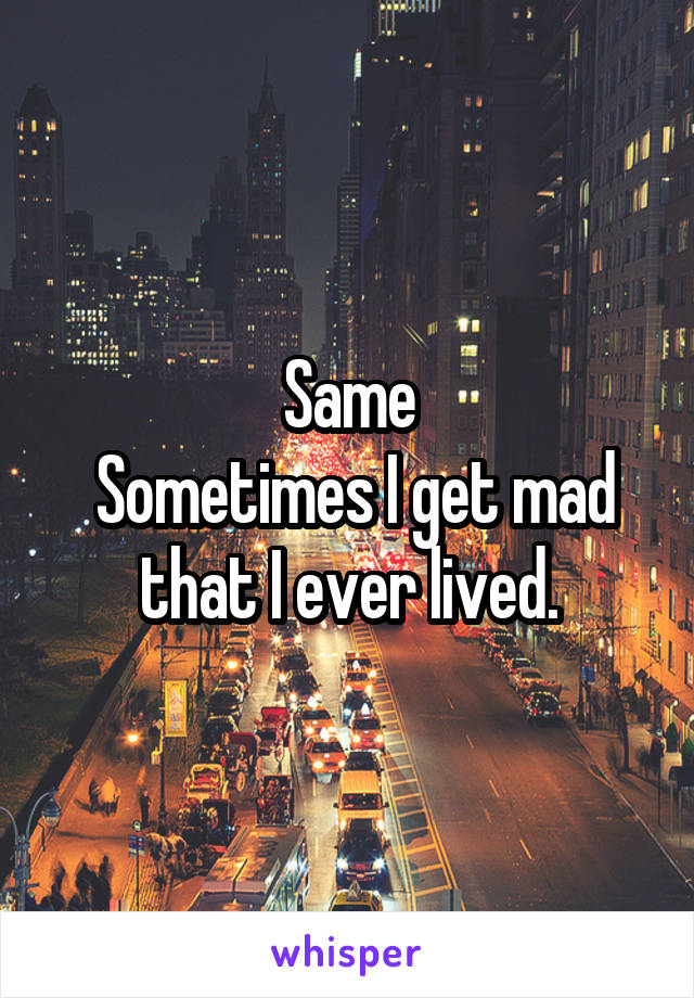 Same
 Sometimes I get mad that I ever lived.