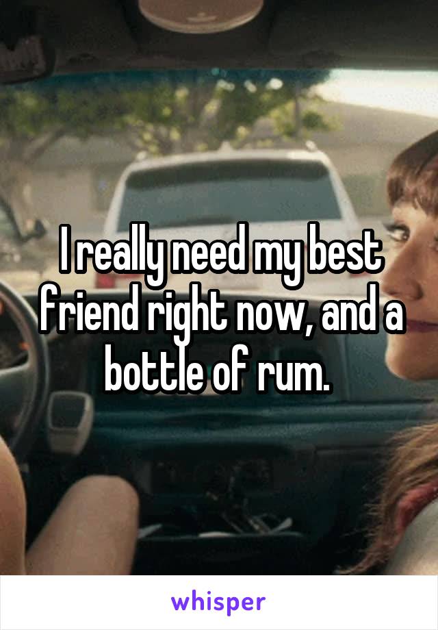 I really need my best friend right now, and a bottle of rum. 