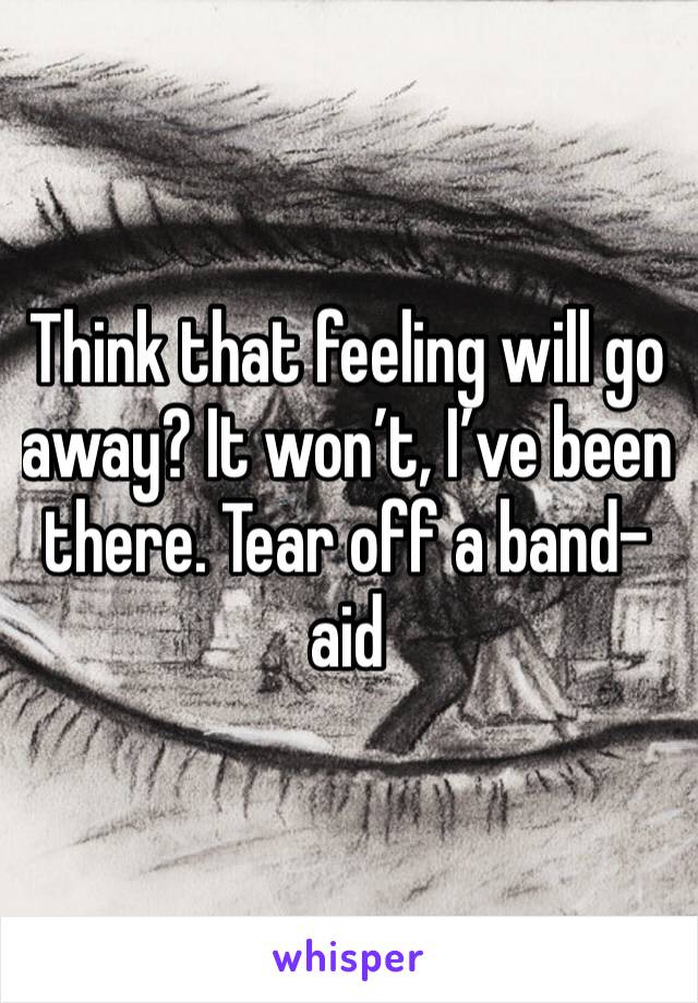 Think that feeling will go away? It won’t, I’ve been there. Tear off a band- aid