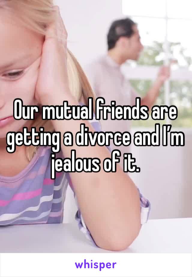Our mutual friends are getting a divorce and I’m jealous of it.