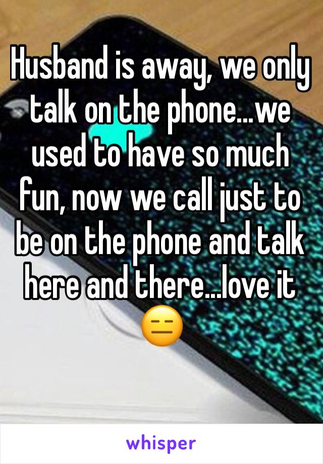 Husband is away, we only talk on the phone...we used to have so much fun, now we call just to be on the phone and talk here and there...love it 😑