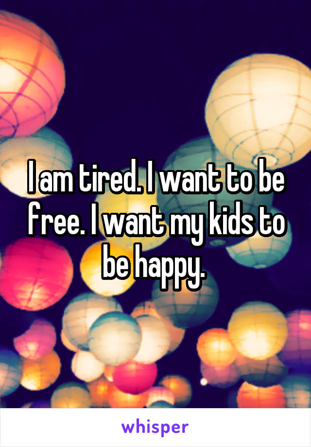 I am tired. I want to be free. I want my kids to be happy. 