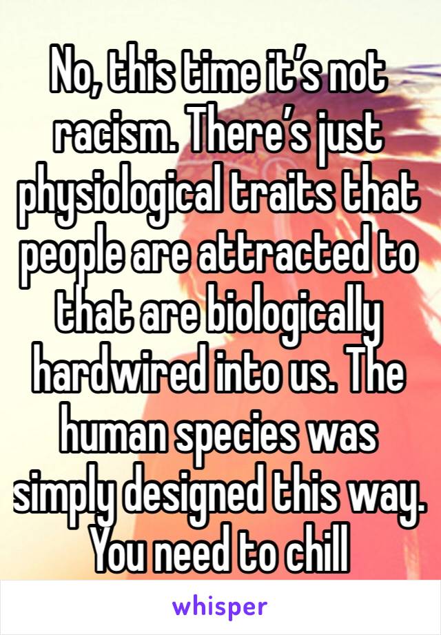No, this time it’s not racism. There’s just physiological traits that people are attracted to that are biologically hardwired into us. The human species was simply designed this way. You need to chill