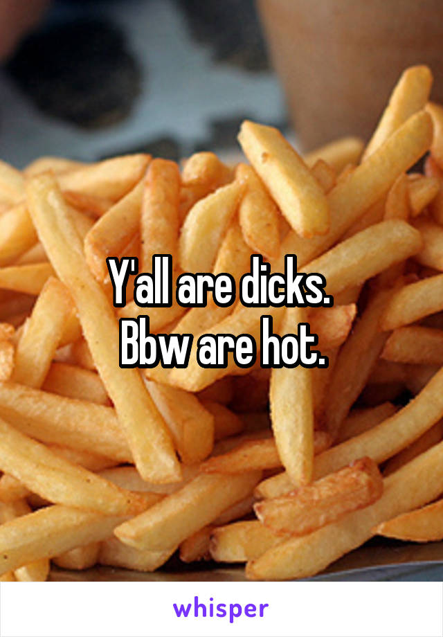 Y'all are dicks. 
Bbw are hot.