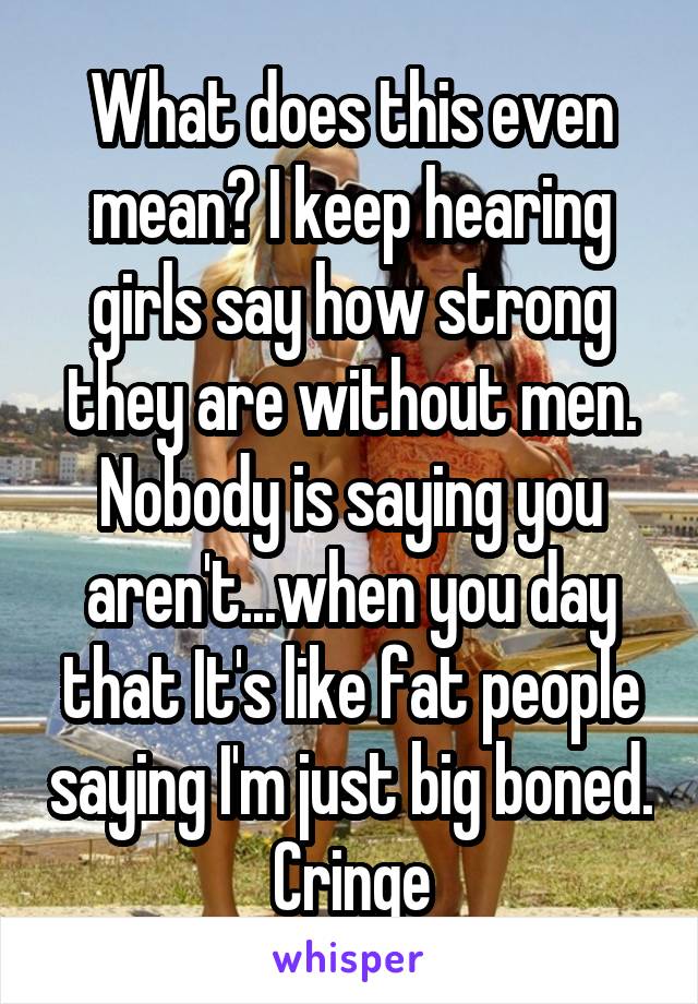 What does this even mean? I keep hearing girls say how strong they are without men. Nobody is saying you aren't...when you day that It's like fat people saying I'm just big boned. Cringe