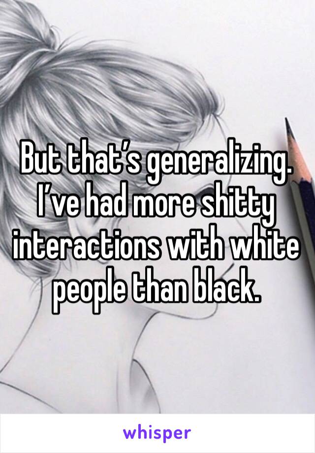 But that’s generalizing. I’ve had more shitty interactions with white people than black. 