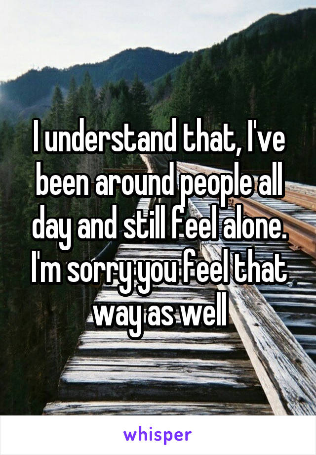 I understand that, I've been around people all day and still feel alone. I'm sorry you feel that way as well