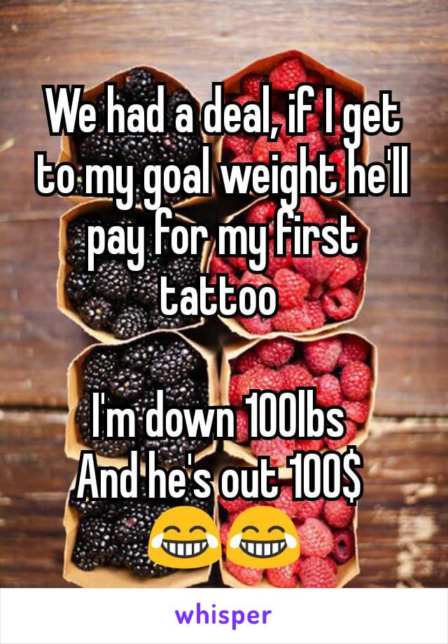 We had a deal, if I get to my goal weight he'll pay for my first tattoo 

I'm down 100lbs 
And he's out 100$ 
😂😂