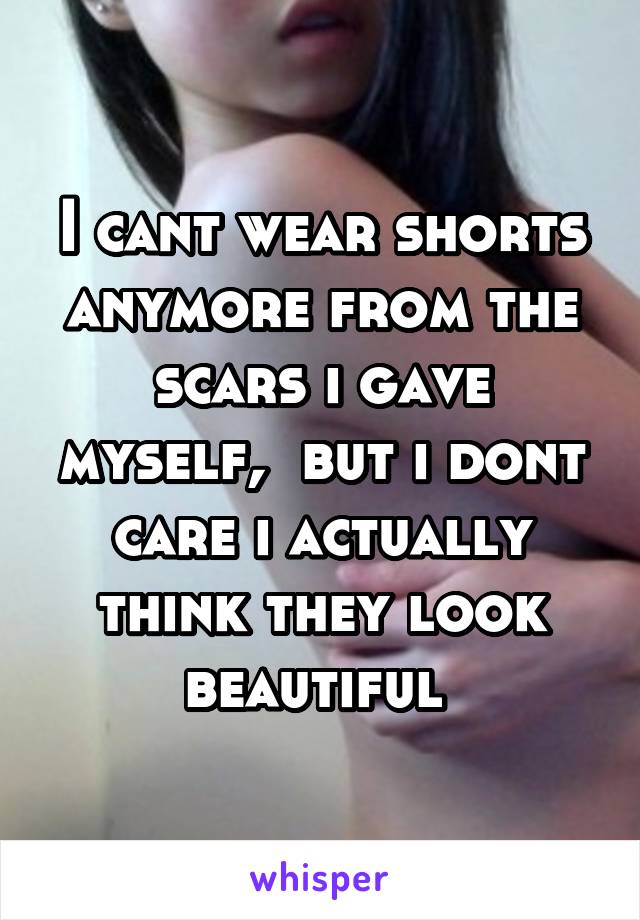 I cant wear shorts anymore from the scars i gave myself,  but i dont care i actually think they look beautiful 