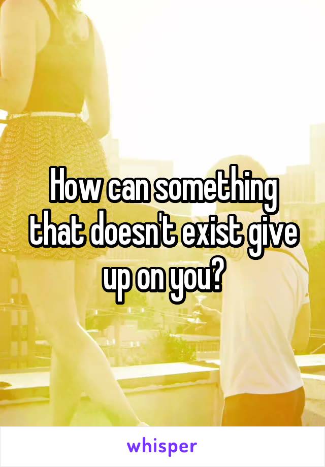 How can something that doesn't exist give up on you?