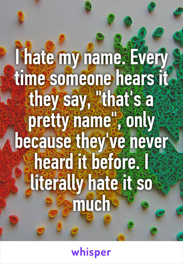 I hate my name. Every time someone hears it they say, "that's a pretty name", only because they've never heard it before. I literally hate it so much