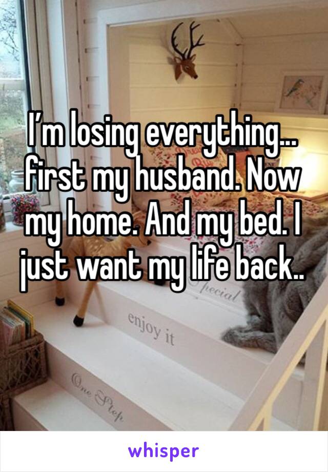 I’m losing everything... first my husband. Now my home. And my bed. I just want my life back.. 